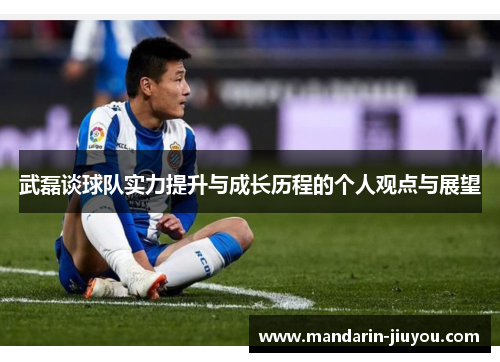武磊谈球队实力提升与成长历程的个人观点与展望